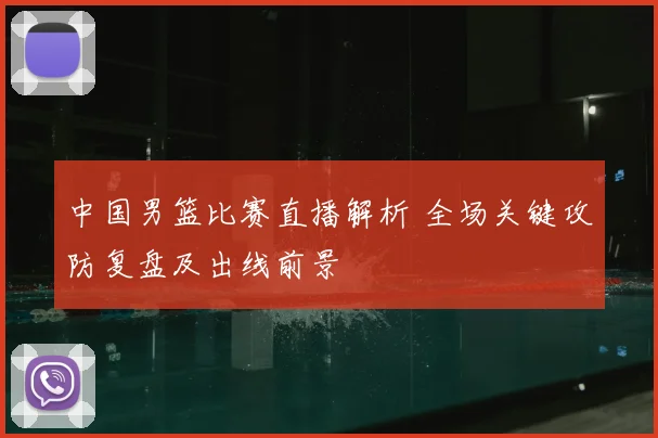 中国男篮比赛直播解析 全场关键攻防复盘及出线前景