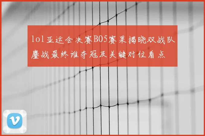 lol亚运会决赛BO5赛果揭晓双战队鏖战最终谁夺冠及关键对位看点