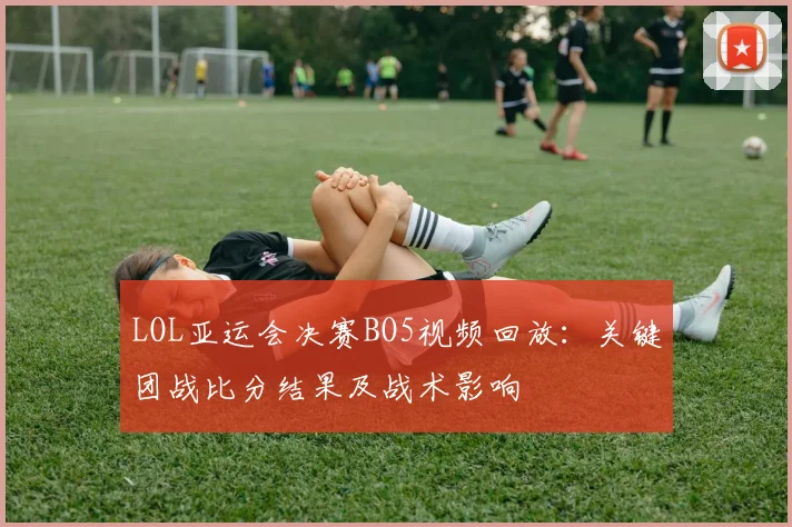 LOL亚运会决赛BO5视频回放：关键团战比分结果及战术影响