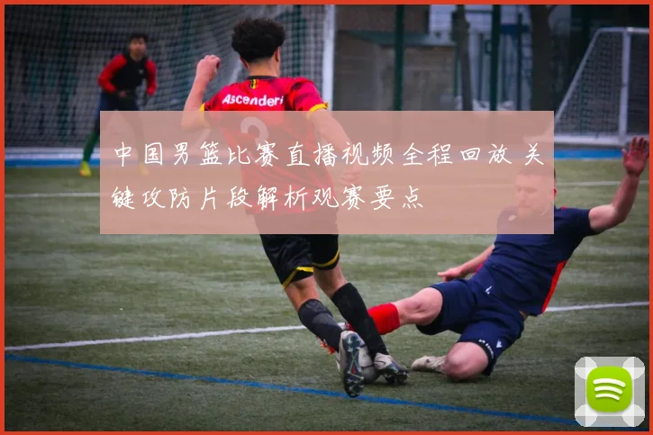 中国男篮比赛直播视频全程回放 关键攻防片段解析观赛要点