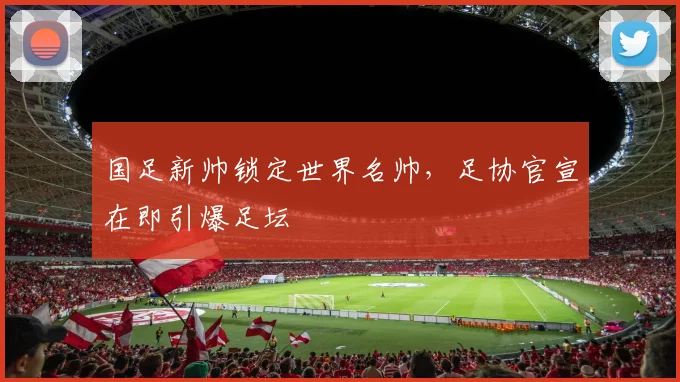 国足新帅锁定世界名帅，足协官宣在即引爆足坛