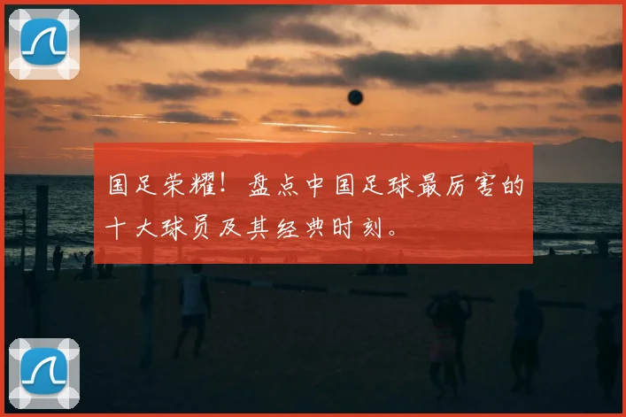 国足荣耀！盘点中国足球最厉害的十大球员及其经典时刻。