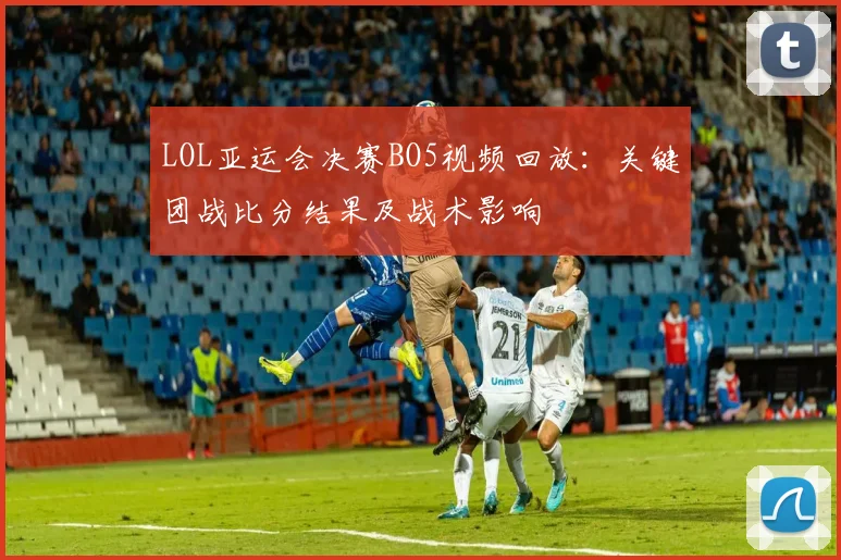 LOL亚运会决赛BO5视频回放：关键团战比分结果及战术影响