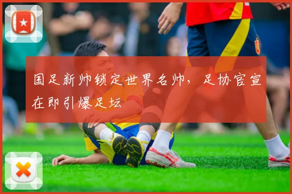 国足新帅锁定世界名帅，足协官宣在即引爆足坛